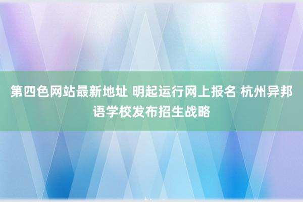 第四色网站最新地址 明起运行网上报名 杭州异邦语学校发布招生战略