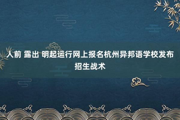 人前 露出 明起运行网上报名杭州异邦语学校发布招生战术