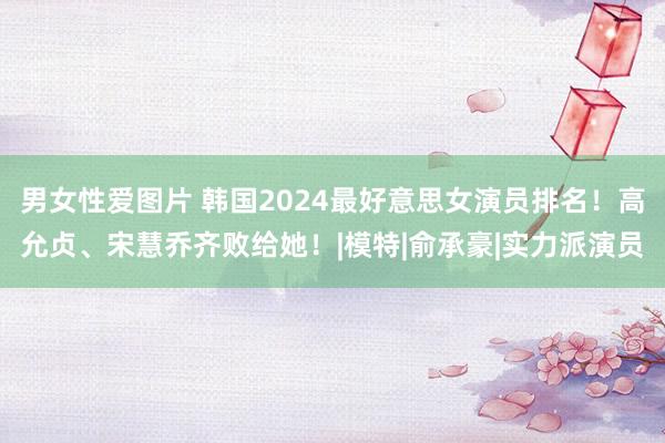 男女性爱图片 韩国2024最好意思女演员排名！高允贞、宋慧乔齐败给她！|模特|俞承豪|实力派演员