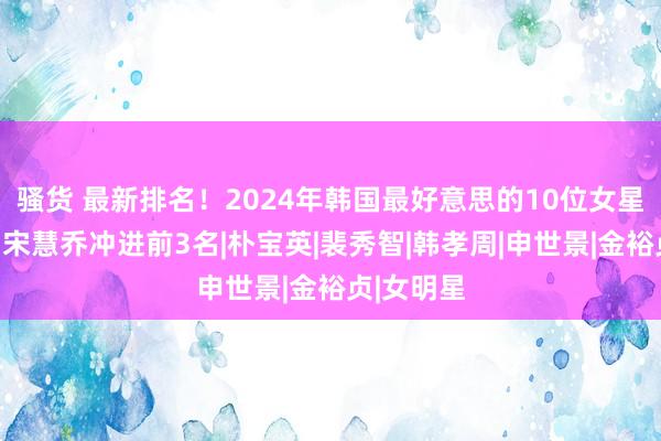 骚货 最新排名！2024年韩国最好意思的10位女星出炉了：宋慧乔冲进前3名|朴宝英|裴秀智|韩孝周|申世景|金裕贞|女明星