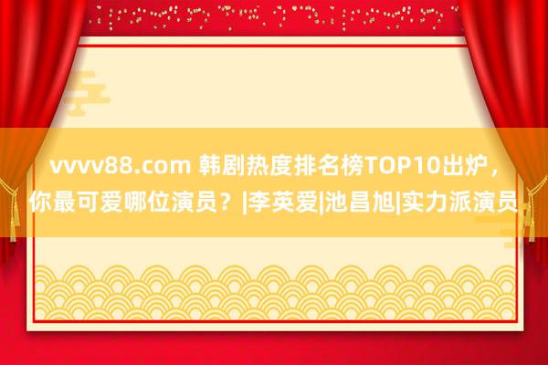 vvvv88.com 韩剧热度排名榜TOP10出炉，你最可爱哪位演员？|李英爱|池昌旭|实力派演员