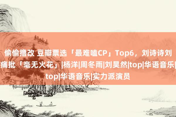 偷偷撸改 豆瓣票选「最难嗑CP」Top6，刘诗诗刘宇宁遭网友痛批「毫无火花」|杨洋|周冬雨|刘昊然|top|华语音乐|实力派演员